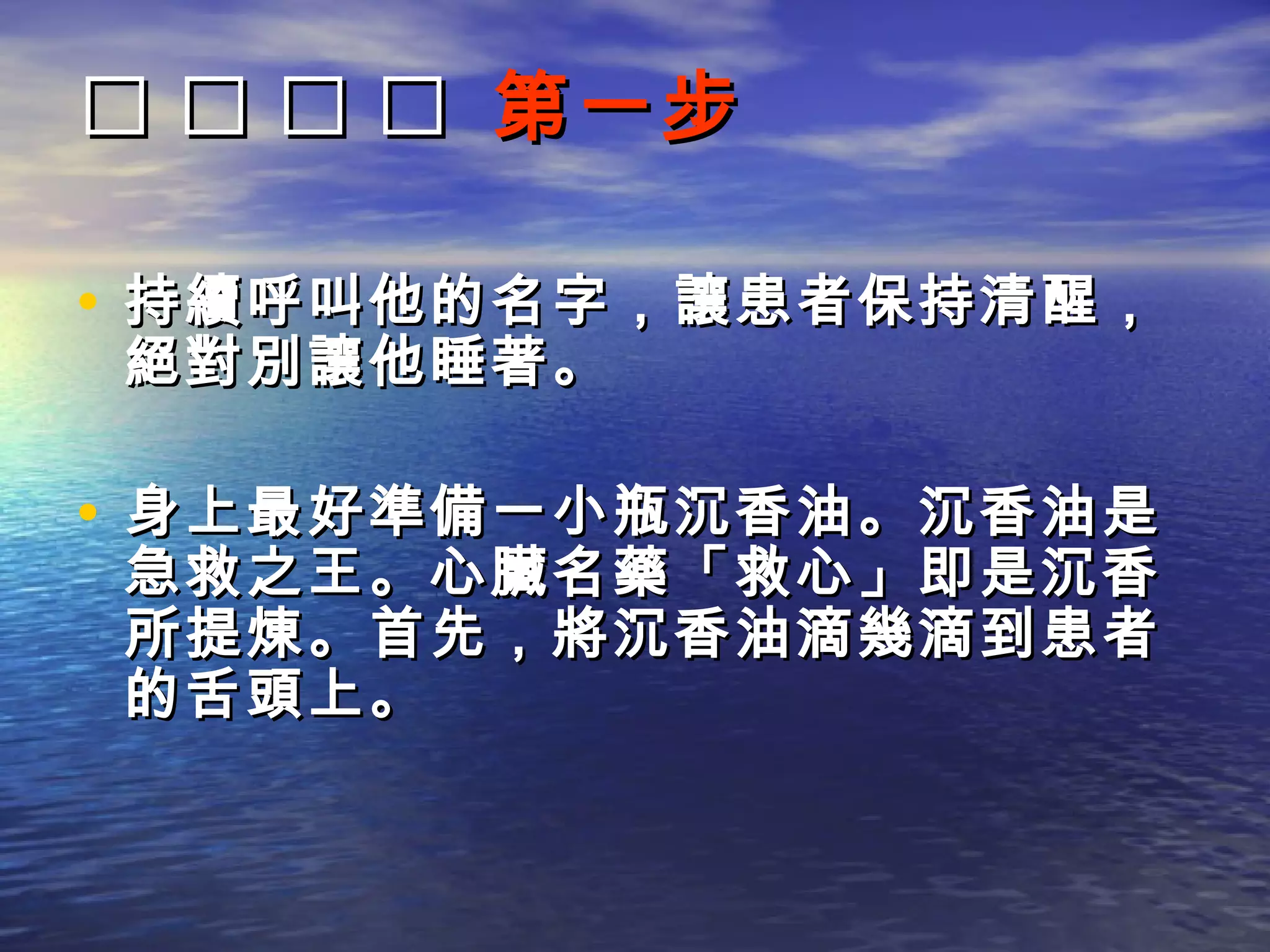     第一步

• 持續呼叫他的名字，讓患者保持清醒，
絕對別讓他睡著。

• 身上最好準備一小瓶沉香油。沉香油是
急救之王。心臟名藥「救心」即是沉香
所提煉。首先，將沉香油滴幾滴到患者
的舌頭上。
 