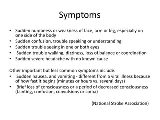 Symptoms 
• Sudden numbness or weakness of face, arm or leg, especially on 
one side of the body 
• Sudden confusion, trouble speaking or understanding 
• Sudden trouble seeing in one or both eyes 
• Sudden trouble walking, dizziness, loss of balance or coordination 
• Sudden severe headache with no known cause 
Other important but less common symptoms include: 
• Sudden nausea, and vomiting - different from a viral illness because 
of how fast it begins (minutes or hours vs. several days) 
• Brief loss of consciousness or a period of decreased consciousness 
(fainting, confusion, convulsions or coma) 
(National Stroke Association) 
 