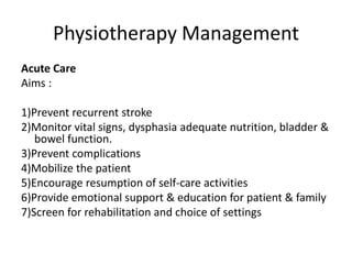 Physiotherapy Management 
Acute Care 
Aims : 
1)Prevent recurrent stroke 
2)Monitor vital signs, dysphasia adequate nutrition, bladder & 
bowel function. 
3)Prevent complications 
4)Mobilize the patient 
5)Encourage resumption of self-care activities 
6)Provide emotional support & education for patient & family 
7)Screen for rehabilitation and choice of settings 
 