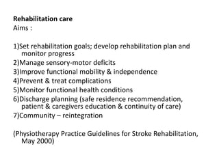 Rehabilitation care 
Aims : 
1)Set rehabilitation goals; develop rehabilitation plan and 
monitor progress 
2)Manage sensory-motor deficits 
3)Improve functional mobility & independence 
4)Prevent & treat complications 
5)Monitor functional health conditions 
6)Discharge planning (safe residence recommendation, 
patient & caregivers education & continuity of care) 
7)Community – reintegration 
(Physiotherapy Practice Guidelines for Stroke Rehabilitation, 
May 2000) 

