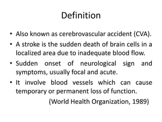 Definition 
• Also known as cerebrovascular accident (CVA). 
• A stroke is the sudden death of brain cells in a 
localized area due to inadequate blood flow. 
• Sudden onset of neurological sign and 
symptoms, usually focal and acute. 
• It involve blood vessels which can cause 
temporary or permanent loss of function. 
(World Health Organization, 1989) 
 