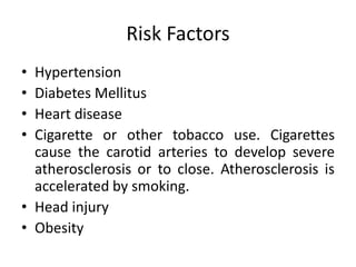 Risk Factors 
• Hypertension 
• Diabetes Mellitus 
• Heart disease 
• Cigarette or other tobacco use. Cigarettes 
cause the carotid arteries to develop severe 
atherosclerosis or to close. Atherosclerosis is 
accelerated by smoking. 
• Head injury 
• Obesity 
 