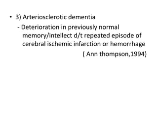 • 3) Arteriosclerotic dementia 
- Deterioration in previously normal 
memory/intellect d/t repeated episode of 
cerebral ischemic infarction or hemorrhage 
( Ann thompson,1994) 
 