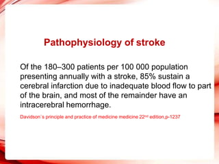 Pathophysiology of stroke
Of the 180–300 patients per 100 000 population
presenting annually with a stroke, 85% sustain a
cerebral infarction due to inadequate blood flow to part
of the brain, and most of the remainder have an
intracerebral hemorrhage.
Davidson`s principle and practice of medicine medicine 22nd edition,p-1237
 