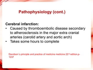 Pathophysiology (cont.)
Cerebral infarction:
• Caused by thromboembolic disease secondary
to atherosclerosis in the major extra cranial
arteries (carotid artery and aortic arch)
• Takes some hours to complete
Davidson`s principle and practice of medicine medicine 22nd edition,p-
1237
 