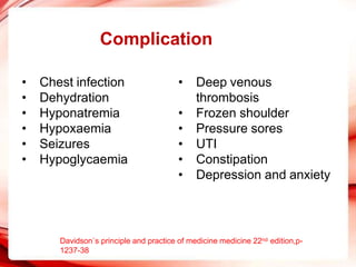 Complication
• Chest infection
• Dehydration
• Hyponatremia
• Hypoxaemia
• Seizures
• Hypoglycaemia
• Deep venous
thrombosis
• Frozen shoulder
• Pressure sores
• UTI
• Constipation
• Depression and anxiety
Davidson`s principle and practice of medicine medicine 22nd edition,p-
1237-38
 