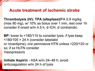 Acute treatment of ischemic stroke
Thrombolysis (IV): TPA (alteplase)tPA 0.9 mg/kg
(max 90 mg), w/ 10% as bolus over 1 min, rest over 1h
consider if onset w/in 4.5 h, ∅ ICH, ∅ contraindic.
BP: lower to <185/110 to consider lysis; if lyse keep
<180/105 × 24 h (consider labetalol
or nicardipine), o/w permissive HTN unless >220/120 or
sx; if sx HoTN consider
Vasopressors
Initiate Aspirin - ASA w/in 24–48 h; avoid
anticoagulation w/in 24 h of lysis
 