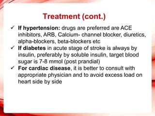 Treatment (cont.)
 If hypertension: drugs are preferred are ACE
inhibitors, ARB, Calcium- channel blocker, diuretics,
alpha-blockers, beta-blockers etc
 If diabetes in acute stage of stroke is always by
insulin, preferably by soluble insulin, target blood
sugar is 7-8 mmol (post prandial)
 For cardiac disease, it is better to consult with
appropriate physician and to avoid excess load on
heart side by side
 