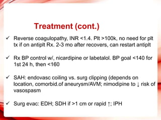 Treatment (cont.)
 Reverse coagulopathy, INR <1.4. Plt >100k, no need for plt
tx if on antiplt Rx. 2-3 mo after recovers, can restart antiplt
 Rx BP control w/, nicardipine or labetalol. BP goal <140 for
1st 24 h, then <160
 SAH: endovasc coiling vs. surg clipping (depends on
location, comorbid.of aneurysm/AVM; nimodipine to ↓ risk of
vasospasm
 Surg evac: EDH; SDH if >1 cm or rapid ↑; IPH
 