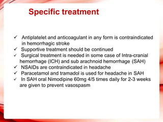 Specific treatment
 Antiplatelet and anticoagulant in any form is contraindicated
in hemorrhagic stroke
 Supportive treatment should be continued
 Surgical treatment is needed in some case of Intra-cranial
hemorrhage (ICH) and sub arachnoid hemorrhage (SAH)
 NSAIDs are contraindicated in headache
 Paracetamol and tramadol is used for headache in SAH
 In SAH oral Nimodipine 60mg 4/5 times daily for 2-3 weeks
are given to prevent vasospasm
 