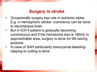 Surgery in stroke
• Occasionally surgery has role in ischemic stoke.
E.g. in hemispheric stroke- craniotomy can be done
to decompress brain
• But in ICH if patient is gradually becoming
unconscious and if the hematoma size is >60ml; in
approachable area, surgery is done for life saving
purpose
• In case of SAH particularly aneurysmal bleeding-
clipping or coiling is done
 