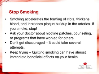 Stop Smoking
• Smoking accelerates the forming of clots, thickens
blood, and increases plaque buildup in the arteries. If
you smoke, stop!
• Ask your doctor about nicotine patches, counseling,
or programs that have worked for others.
• Don’t get discouraged – It could take several
attempts.
• Keep trying – Quitting smoking can have almost
immediate beneficial effects on your health.
 