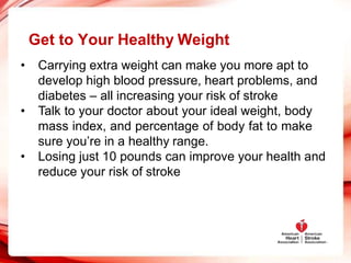 Get to Your Healthy Weight
• Carrying extra weight can make you more apt to
develop high blood pressure, heart problems, and
diabetes – all increasing your risk of stroke
• Talk to your doctor about your ideal weight, body
mass index, and percentage of body fat to make
sure you’re in a healthy range.
• Losing just 10 pounds can improve your health and
reduce your risk of stroke
 