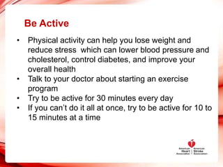 Be Active
• Physical activity can help you lose weight and
reduce stress which can lower blood pressure and
cholesterol, control diabetes, and improve your
overall health
• Talk to your doctor about starting an exercise
program
• Try to be active for 30 minutes every day
• If you can’t do it all at once, try to be active for 10 to
15 minutes at a time
 