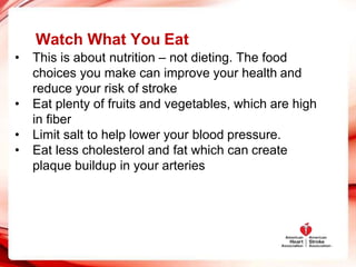 Watch What You Eat
• This is about nutrition – not dieting. The food
choices you make can improve your health and
reduce your risk of stroke
• Eat plenty of fruits and vegetables, which are high
in fiber
• Limit salt to help lower your blood pressure.
• Eat less cholesterol and fat which can create
plaque buildup in your arteries
 