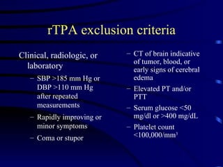 rTPA exclusion criteria Clinical, radiologic, or laboratory  SBP >185 mm Hg or DBP >110 mm Hg after repeated measurements  Rapidly improving or minor symptoms  Coma or stupor  CT of brain indicative of tumor, blood, or early signs of cerebral edema  Elevated PT and/or PTT  Serum glucose <50 mg/dl or >400 mg/dL  Platelet count <100,000/mm 3 