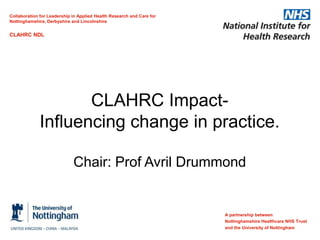 CLAHRC Impact-
Influencing change in practice.
Chair: Prof Avril Drummond
A partnership between
Nottinghamshire Healthcare NHS Trust
and the University of Nottingham
Collaboration for Leadership in Applied Health Research and Care for
Nottinghamshire, Derbyshire and Lincolnshire
CLAHRC NDL
 
