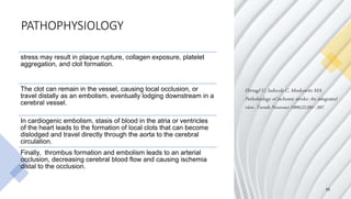PATHOPHYSIOLOGY
11
stress may result in plaque rupture, collagen exposure, platelet
aggregation, and clot formation.
The clot can remain in the vessel, causing local occlusion, or
travel distally as an embolism, eventually lodging downstream in a
cerebral vessel.
In cardiogenic embolism, stasis of blood in the atria or ventricles
of the heart leads to the formation of local clots that can become
dislodged and travel directly through the aorta to the cerebral
circulation.
Finally, thrombus formation and embolism leads to an arterial
occlusion, decreasing cerebral blood flow and causing ischemia
distal to the occlusion.
Dirnagl U, Iadecola C, Moskowitz MA.
Pathobiology of ischemic stroke: An integrated
view. Trends Neurosci 1999;22:391–397.
 