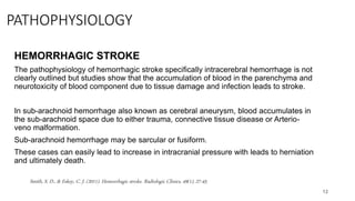 PATHOPHYSIOLOGY
HEMORRHAGIC STROKE
The pathophysiology of hemorrhagic stroke specifically intracerebral hemorrhage is not
clearly outlined but studies show that the accumulation of blood in the parenchyma and
neurotoxicity of blood component due to tissue damage and infection leads to stroke.
In sub-arachnoid hemorrhage also known as cerebral aneurysm, blood accumulates in
the sub-arachnoid space due to either trauma, connective tissue disease or Arterio-
veno malformation.
Sub-arachnoid hemorrhage may be sarcular or fusiform.
These cases can easily lead to increase in intracranial pressure with leads to herniation
and ultimately death.
12
Smith, S. D., & Eskey, C. J. (2011). Hemorrhagic stroke. Radiologic Clinics, 49(1), 27-45.
 