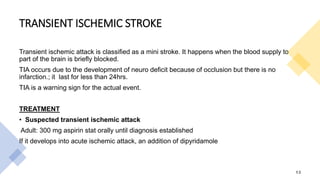 TRANSIENT ISCHEMIC STROKE
Transient ischemic attack is classified as a mini stroke. It happens when the blood supply to
part of the brain is briefly blocked.
TIA occurs due to the development of neuro deficit because of occlusion but there is no
infarction.; it last for less than 24hrs.
TIA is a warning sign for the actual event.
TREATMENT
• Suspected transient ischemic attack
Adult: 300 mg aspirin stat orally until diagnosis established
If it develops into acute ischemic attack, an addition of dipyridamole
13
 