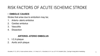 RISK FACTORS OF ACUTE ISCHEMIC STROKE
• EMBOLIC CAUSES
Stroke that arise due to embolism may be;
1. Arterio- aterio embolus
2. Cardiac embolus
3. Vasculitis
4. Dissection
ARTERIO- ATERIO EMBOLUS
1. I.C.A plaque
2. Aortic arch plaque
16
González, R. G. (2011). Acute ischemic stroke. J. A. Hirsch, W. J. Koroshetz, M. H. Lev, & P. W. Schaefer (Eds.). Springer-Verlag Berlin Heidelberg.
 