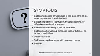 SYMPTOMS
• Sudden numbness or weakness in the face, arm, or leg,
especially on one side of the body.
• Speech impediment (confusion, trouble speaking, or
difficulty understanding speech.)
• Sudden trouble seeing in one or both eyes.
• Sudden trouble walking, dizziness, loss of balance, or
lack of coordination.
• Unconciousness
• Sudden severe headache with no known cause.
• Seizures
19
Standard Treatment Guidelines, 7th Edition, 2017, GHANA
 