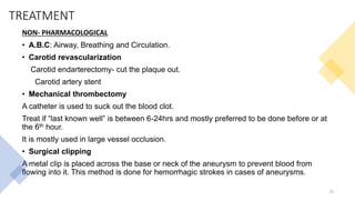 TREATMENT
NON- PHARMACOLOGICAL
• A.B.C: Airway, Breathing and Circulation.
• Carotid revascularization
Carotid endarterectomy- cut the plaque out.
Carotid artery stent
• Mechanical thrombectomy
A catheter is used to suck out the blood clot.
Treat if “last known well” is between 6-24hrs and mostly preferred to be done before or at
the 6th hour.
It is mostly used in large vessel occlusion.
• Surgical clipping
A metal clip is placed across the base or neck of the aneurysm to prevent blood from
flowing into it. This method is done for hemorrhagic strokes in cases of aneurysms.
21
 