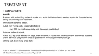 TREATMENT
• ANTIPLATELETS
Aspirin
Patients with a disabling ischemic stroke and atrial fibrillation should receive aspirin for 2 weeks before
being for anticoagulant treatment.
In transient ischemic attack,
Adult: min 75 mg orally (dispersible tablet)
max 300 mg orally once daily until diagnosis established
In Acute ischemic attack,
Adult: 300 mg once daily for 14 days, to be initiated 24 hours after thrombolysis or as soon as possible
within 48 hours of symptom onset in patients not receiving thrombolytic drugs.
300mg stat, then 75mg once daily
23
Walker R., Whittlesea C. Clinical Pharmacy and Therapeutics, Churchill livingstone Elsevier Ltd. 12th Edition 2012 Page 377-389
The British National Fomulary; “Thromboemblisim” Pages 125-128
 
