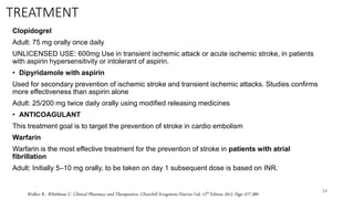 TREATMENT
Clopidogrel
Adult: 75 mg orally once daily
UNLICENSED USE: 600mg Use in transient ischemic attack or acute ischemic stroke, in patients
with aspirin hypersensitivity or intolerant of aspirin.
• Dipyridamole with aspirin
Used for secondary prevention of ischemic stroke and transient ischemic attacks. Studies confirms
more effectiveness than aspirin alone
Adult: 25/200 mg twice daily orally using modified releasing medicines
• ANTICOAGULANT
This treatment goal is to target the prevention of stroke in cardio embolism
Warfarin
Warfarin is the most effective treatment for the prevention of stroke in patients with atrial
fibrillation
Adult: Initially 5–10 mg orally, to be taken on day 1 subsequent dose is based on INR.
24
Walker R., Whittlesea C. Clinical Pharmacy and Therapeutics, Churchill livingstone Elsevier Ltd. 12th Edition 2012 Page 377-389
 