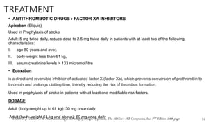 TREATMENT
• ANTITHROMBOTIC DRUGS › FACTOR XA INHIBITORS
Apixaban (Eliquis)
Used in Prophylaxis of stroke
Adult: 5 mg twice daily, reduce dose to 2.5 mg twice daily in patients with at least two of the following
characteristics:
I. age 80 years and over,
II. body-weight less than 61 kg,
III. serum creatinine levels > 133 micromol/litre
• Edoxaban
is a direct and reversible inhibitor of activated factor X (factor Xa), which prevents conversion of prothrombin to
thrombin and prolongs clotting time, thereby reducing the risk of thrombus formation.
Used in prophylaxis of stroke in patients with at least one modifiable risk factors.
DOSAGE
Adult (body-weight up to 61 kg): 30 mg once daily
Adult (body-weight 61 kg and above): 60 mg once daily
16
DiPiro T. J. ,Talbert .L R, Pharmacotherapy; A Pathophysiologic Approach, The McGraw-Hill Companies, Inc. 7TH Edition 2008 page
 