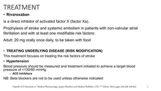 TREATMENT
• Rivaroxaban
is a direct inhibitor of activated factor X (factor Xa).
Prophylaxis of stroke and systemic embolism in patients with non-valvular atrial
fibrillation and with at least one modifiable risk factors:
Adult: 20 mg orally once daily, to be taken with food
• TREATING UNDERLYING DISEASE (RISK MODIFICATION)
This treatment focuses on treating the risk factors of stroke
• Hypertension
Blood pressure should be measured and treatment initiated to achieve a target blood
pressure of <130/80 mmHg
o ACE Inhibitors
NB: Beta blockers are not to be used unless otherwise indicated
26
Tripathi K.D Essentials of Medical Pharmacology, Jaypee Brothers and Medical Publisher LTD. 7th Edition 2013, pages 554-556; 620-632
 