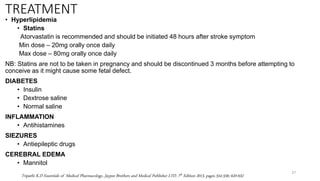 TREATMENT
• Hyperlipidemia
• Statins
Atorvastatin is recommended and should be initiated 48 hours after stroke symptom
Min dose – 20mg orally once daily
Max dose – 80mg orally once daily
NB: Statins are not to be taken in pregnancy and should be discontinued 3 months before attempting to
conceive as it might cause some fetal defect.
DIABETES
• Insulin
• Dextrose saline
• Normal saline
INFLAMMATION
• Antihistamines
SIEZURES
• Antiepileptic drugs
CEREBRAL EDEMA
• Mannitol
27
Tripathi K.D Essentials of Medical Pharmacology, Jaypee Brothers and Medical Publisher LTD. 7th Edition 2013, pages 554-556; 620-632
 