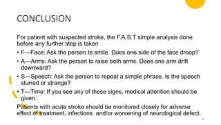 CONCLUSION
For patient with suspected stroke, the F.A.S.T simple analysis done
before any further step is taken
• F—Face: Ask the person to smile. Does one side of the face droop?
• A—Arms: Ask the person to raise both arms. Does one arm drift
downward?
• S—Speech: Ask the person to repeat a simple phrase. Is the speech
slurred or strange?
• T—Time: If you see any of these signs, medical attention should be
given.
Patients with acute stroke should be monitored closely for adverse
effect of treatment, infections and/or worsening of neurological defect.
28
 