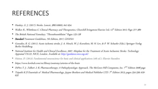 REFERENCES
• Hankey, G. J. (2017). Stroke. Lancet, 389(10069), 641-654.
• Walker R., Whittlesea C. Clinical Pharmacy and Therapeutics, Churchill livingstone Elsevier Ltd. 12th Edition 2012 Page 377-389
• The British National Fomulary; “Thromboemblisim” Pages 125-128
• Standard Treatment Guidelines, 7th Edition, 2017, GHANA
• González, R. G. (2011). Acute ischemic stroke. J. A. Hirsch, W. J. Koroshetz, M. H. Lev, & P. W. Schaefer (Eds.). Springer-Verlag
Berlin Heidelberg.
• National Institute for Health and Clinical Excellence, 2007. Alteplase for the Treatment of Acute Ischaemic Stroke. Technology
Appraisal TA122. NICE, London. Available at: http://guidance.nice.org.uk/
• Haines, D. (2013). Fundamental neuroscience for basic and clinical applications (4th ed.). Elsevier Saunders
• https://www.kenhub.com/en/library/anatomy/arteries-of-the-brain
• DiPiro T. J. ,Talbert .L R, Pharmacotherapy; A Pathophysiologic Approach, The McGraw-Hill Companies, Inc. 7TH Edition 2008 page
• Tripathi K.D Essentials of Medical Pharmacology, Jaypee Brothers and Medical Publisher LTD. 7th Edition 2013, pages 554-556; 620-
632
29
 