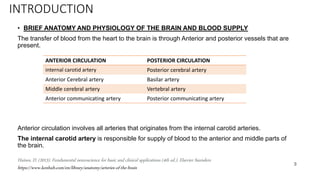 INTRODUCTION
• BRIEF ANATOMY AND PHYSIOLOGY OF THE BRAIN AND BLOOD SUPPLY
The transfer of blood from the heart to the brain is through Anterior and posterior vessels that are
present.
Anterior circulation involves all arteries that originates from the internal carotid arteries.
The internal carotid artery is responsible for supply of blood to the anterior and middle parts of
the brain.
3
ANTERIOR CIRCULATION POSTERIOR CIRCULATION
internal carotid artery Posterior cerebral artery
Anterior Cerebral artery Basilar artery
Middle cerebral artery Vertebral artery
Anterior communicating artery Posterior communicating artery
Haines, D. (2013). Fundamental neuroscience for basic and clinical applications (4th ed.). Elsevier Saunders
https://www.kenhub.com/en/library/anatomy/arteries-of-the-brain
 