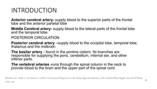 INTRODUCTION
Anterior cerebral artery- supply blood to the superior parts of the frontal
lobe and the anterior parietal lobe
Middle Cerebral artery- supply blood to the lateral parts of the frontal lobe
and the temporal lobe.
POSTERIOR CIRCULATION
Posterior cerebral artery –supply blood to the occipital lobe, temporal lobe,
thalamus and the midbrain
The basilar artery - found in the pontine cistern. Its branches are
responsible for supplying the pons, cerebellum, internal ear, and other
inferior parts.
The vertebral arteries -runs through the spinal column in the neck to
provide blood to the brain and the upper part of the spinal cord.
4
Menshawi, K., Mohr, J., & Gutierrez, J. (2015). A Functional Perspective on the Embryology and Anatomy of the Cerebral Blood Supply. Journal Of Stroke,
17(2), 144
 