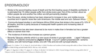 EPIDERMIOLOGY
• Stroke is the second leading cause of death and the third leading cause of disability worldwide. It
is estimated that 15 million people suffer from stroke every year. Out of this number, about six
million people die and another five million are left permanently disabled.
• Over the years, stroke incidence has been observed to increase in low- and middle-income
countries and in specific races like Latin Americans, the middle east and sub- Saharan Africa.
• Community-based studies in sub-Saharan Africa (SSA) show that stroke is the cause of 5–10% of
all deaths, and this is partly because of inadequate health systems and increasing rates of
hypertension.
• Stroke incidence has also been observed to be more in males than in females but has a greater
effect on women than men
• The incidence of stroke also increase as a person grows
• Recently Takayasu arteritis which is a rare cause of stroke in younger adults ( aged 7-48years)
Studies of 7 patients conducted by (Aglave V et al) 4 out of 7 patient presented with ischemic
strokes, one with hemorrhagic stroke, one with TIAs and one with syncopal attacks.
5
• Sanuade, O. A., Dodoo, F. N. A., Koram, K., & de-Graft Aikins, A. (2019). Prevalence and correlates of stroke among older adults in Ghana: Evidence from the
Study on Global AGEing and adult health (SAGE). PloS one, 14(3), e0212623.
• Aglave, V., Nagendra, S., Ojha, P. T., Jagiasi, K. A., Kharat, S., Barvalia, P., & Gaikwad, A. (2021). Unusual etiology of stroke in young adults: think of
Takayasu’s arteritis. International Journal of Advances in Medicine, 8(4), 594.
 
