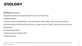 ETIOLOGY
8
Modifiable risk factors :
•Hypertension (the most important) (BP reduces by 5-6mm Hg)
•Diabetes mellitus
•Cardiac disease: Atrial fibrillation, valvular disease, heart failure, mitral stenosis, structural
anomalies allowing right-to-left shunting (e.g., patent foramen Ovalle), and atrial and ventricular
enlargement
•Hypercholesterolemia
•Transient ischemic attacks (TIA)
•Carotid stenosis
Kuriakose, D., & Xiao, Z. (2020). Pathophysiology and treatment of stroke: present status and future perspectives. International journal of molecular
sciences, 21(20), 7609.
 