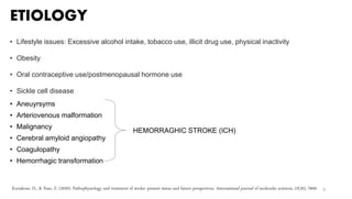 ETIOLOGY
• Lifestyle issues: Excessive alcohol intake, tobacco use, illicit drug use, physical inactivity
• Obesity
• Oral contraceptive use/postmenopausal hormone use
• Sickle cell disease
• Aneuyrsyms
• Arteriovenous malformation
• Malignancy
• Cerebral amyloid angiopathy
• Coagulopathy
• Hemorrhagic transformation
9
HEMORRAGHIC STROKE (ICH)
Kuriakose, D., & Xiao, Z. (2020). Pathophysiology and treatment of stroke: present status and future perspectives. International journal of molecular sciences, 21(20), 7609.
 