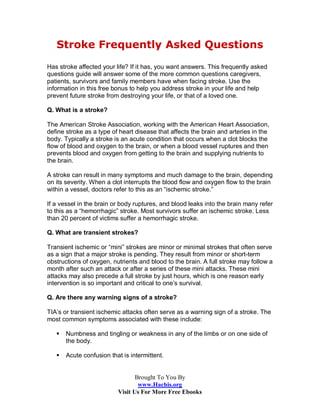 Stroke Frequently Asked Questions
Has stroke affected your life? If it has, you want answers. This frequently asked
questions guide will answer some of the more common questions caregivers,
patients, survivors and family members have when facing stroke. Use the
information in this free bonus to help you address stroke in your life and help
prevent future stroke from destroying your life, or that of a loved one.

Q. What is a stroke?

The American Stroke Association, working with the American Heart Association,
define stroke as a type of heart disease that affects the brain and arteries in the
body. Typically a stroke is an acute condition that occurs when a clot blocks the
flow of blood and oxygen to the brain, or when a blood vessel ruptures and then
prevents blood and oxygen from getting to the brain and supplying nutrients to
the brain.

A stroke can result in many symptoms and much damage to the brain, depending
on its severity. When a clot interrupts the blood flow and oxygen flow to the brain
within a vessel, doctors refer to this as an “ischemic stroke.”

If a vessel in the brain or body ruptures, and blood leaks into the brain many refer
to this as a “hemorrhagic” stroke. Most survivors suffer an ischemic stroke. Less
than 20 percent of victims suffer a hemorrhagic stroke.

Q. What are transient strokes?

Transient ischemic or “mini” strokes are minor or minimal strokes that often serve
as a sign that a major stroke is pending. They result from minor or short-term
obstructions of oxygen, nutrients and blood to the brain. A full stroke may follow a
month after such an attack or after a series of these mini attacks. These mini
attacks may also precede a full stroke by just hours, which is one reason early
intervention is so important and critical to one’s survival.

Q. Are there any warning signs of a stroke?

TIA’s or transient ischemic attacks often serve as a warning sign of a stroke. The
most common symptoms associated with these include:

      Numbness and tingling or weakness in any of the limbs or on one side of
       the body.

      Acute confusion that is intermittent.


                                 Brought To You By
                                  www.Hachis.org
                          Visit Us For More Free Ebooks
 