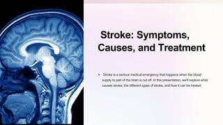 Stroke: Symptoms,
Causes, and Treatment
 Stroke is a serious medical emergency that happens when the blood
supply to part of the brain is cut off. In this presentation, we'll explore what
causes stroke, the different types of stroke, and how it can be treated.
 
