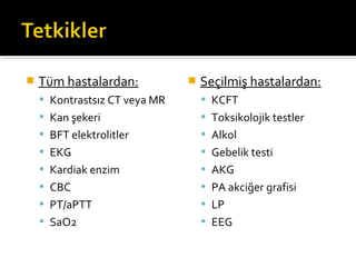    Tüm hastalardan:              Seçilmiş hastalardan:
     Kontrastsız CT veya MR        KCFT
     Kan şekeri                    Toksikolojik testler
     BFT elektrolitler             Alkol
     EKG                           Gebelik testi
     Kardiak enzim                 AKG
     CBC                           PA akciğer grafisi
     PT/aPTT                       LP
     SaO2                          EEG
 