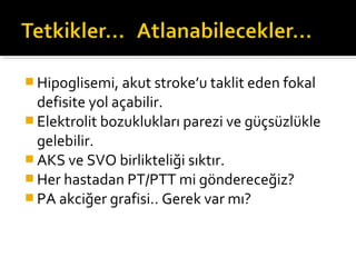  Hipoglisemi, akut stroke’u taklit eden fokal
  defisite yol açabilir.
 Elektrolit bozuklukları parezi ve güçsüzlükle
  gelebilir.
 AKS ve SVO birlikteliği sıktır.
 Her hastadan PT/PTT mi göndereceğiz?
 PA akciğer grafisi.. Gerek var mı?
 