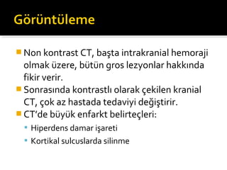  Non kontrast CT, başta intrakranial hemoraji
  olmak üzere, bütün gros lezyonlar hakkında
  fikir verir.
 Sonrasında kontrastlı olarak çekilen kranial
  CT, çok az hastada tedaviyi değiştirir.
 CT’de büyük enfarkt belirteçleri:
   Hiperdens damar işareti
   Kortikal sulcuslarda silinme
 