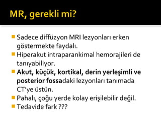  Sadece diffüzyon MRI lezyonları erken
  göstermekte faydalı.
 Hiperakut intraparankimal hemorajileri de
  tanıyabiliyor.
 Akut, küçük, kortikal, derin yerleşimli ve
  posterior fossadaki lezyonları tanımada
  CT’ye üstün.
 Pahalı, çoğu yerde kolay erişilebilir değil.
 Tedavide fark ???
 
