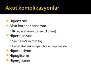  Hipertermi
 Akut koroner sendrom
  İlk 24 saat monitorize (cI öneri)
 Hipertansiyon
  Sınır 220/120 mm Hg
  Labetalol, nikardipin, Na nitroprusside
 Hipotansiyon
 Hipoglisemi
 Hiperglisemi
 