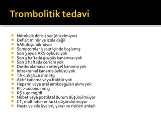    Nörolojik defisit var (düzelmiyor)
   Defisit minör ve izole değil
   SAK düşünülmüyor
   Semptomlar 3 saat içinde başlamış
   Son 3 ayda AKS öyküsü yok
   Son 3 haftada gis/güs kanaması yok
   Son 2 haftada cerrahi yok
   Durdurulamayan arteryel kanama yok
   Intrakranial kanama öyküsü yok
   TA < 185/110 mm Hg
   Aktif kanama veya fraktür yok
   Heparin veya oral antikoagulan alımı yok
   Plt > 100000 mm3
   KŞ > 50 mg/dl
   Nöbet veya postiktal durum düşünülmüyor
   CT, multilober enfarkt düşündürmüyor
   Hasta ve aile üyeleri, yarar ve riskleri anladı
 
