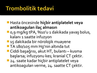  Hasta öncesinde hiçbir antiplatelet veya
  antikoagulan ilaç almasın
 0,9 mg/kg tPA, %10’u 1 dakikada yavaş bolus,
  kalanı 1 saatte infuzyon
 15 dakikada bir nörolojik muayene
 TA 180/105 mm Hg’nin altında tut
 Ciddi başağrısı, akut HT, bulantı – kusma
  başlarsa; infuzyonu kes; kranial CT çektir.
 24. saate kadar hiçbir antiplatelet veya
  antikoagulan verme, 24. saatte CT çektir.
 