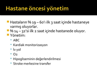  Hastaların % 19 – 60’ı ilk 3 saat içinde hastaneye
  varmış oluyorlar.
 % 14 – 32’si ilk 2 saat içinde hastanede oluyor.
 Yönetim:
     ABC
     Kardiak monitorizasyon
     İv yol
     O2
     Hipogliseminin değerlendirilmesi
     Stroke merkezine transfer
 