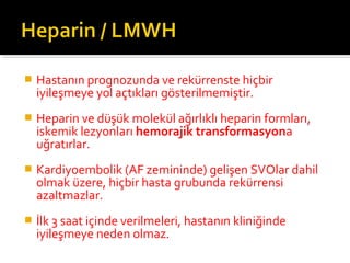    Hastanın prognozunda ve rekürrenste hiçbir
    iyileşmeye yol açtıkları gösterilmemiştir.
   Heparin ve düşük molekül ağırlıklı heparin formları,
    iskemik lezyonları hemorajik transformasyona
    uğratırlar.
   Kardiyoembolik (AF zemininde) gelişen SVOlar dahil
    olmak üzere, hiçbir hasta grubunda rekürrensi
    azaltmazlar.
   İlk 3 saat içinde verilmeleri, hastanın kliniğinde
    iyileşmeye neden olmaz.
 